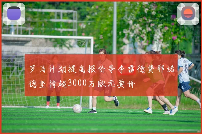 罗马计划提高报价争夺雷德费耶诺德坚持超3000万欧元要价