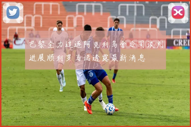 巴黎全力追逐阿克利乌舍合同谈判进展顺利罗马诺透露最新消息