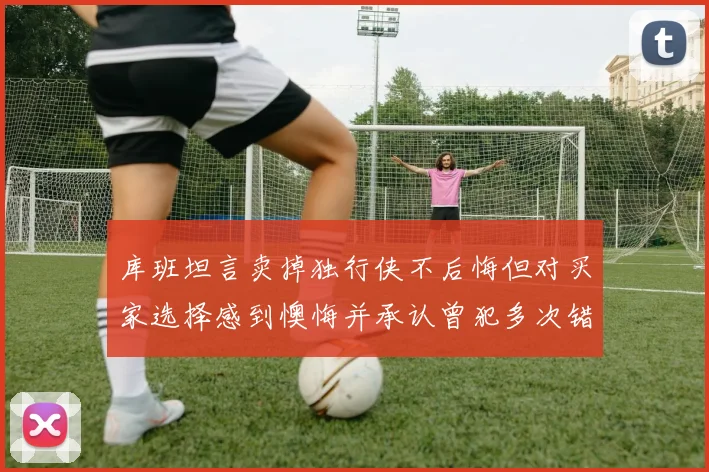 库班坦言卖掉独行侠不后悔但对买家选择感到懊悔并承认曾犯多次错误