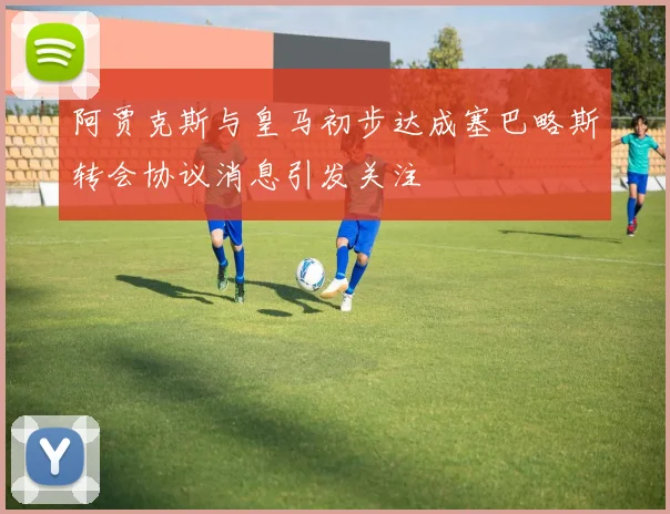 阿贾克斯与皇马初步达成塞巴略斯转会协议消息引发关注