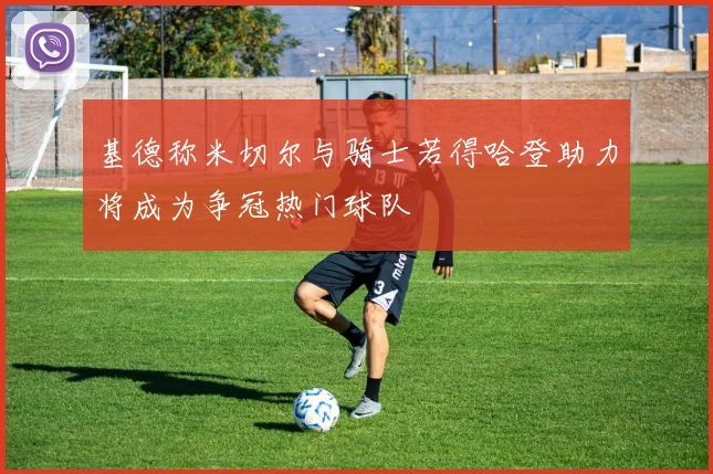 基德称米切尔与骑士若得哈登助力将成为争冠热门球队
