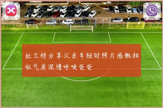 杜兰特分享父亲年轻时照片感慨相似气质深情呼唤爸爸