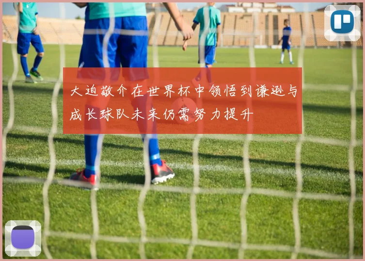 大迫敬介在世界杯中领悟到谦逊与成长球队未来仍需努力提升