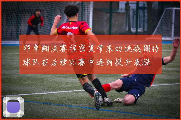 邓卓翔谈赛程密集带来的挑战期待球队在后续比赛中逐渐提升表现