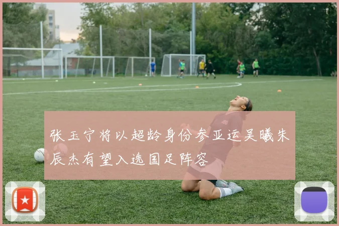 张玉宁将以超龄身份参亚运吴曦朱辰杰有望入选国足阵容