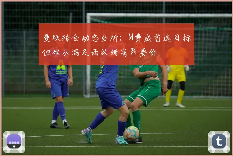 曼联转会动态分析：M费成首选目标但难以满足西汉姆高昂要价
