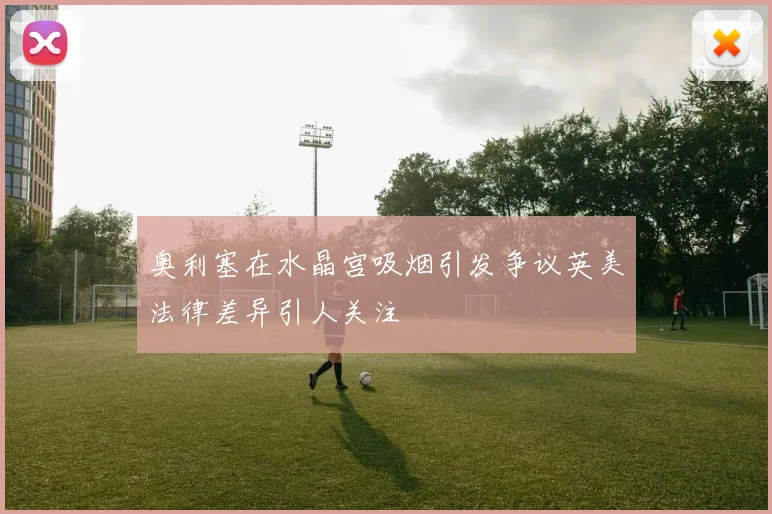 奥利塞在水晶宫吸烟引发争议英美法律差异引人关注