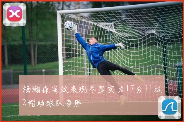 杨瀚森高效表现尽显实力17分11板2帽助球队争胜