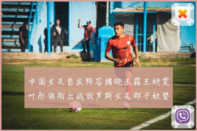 中国女足首发阵容揭晓王霜王妍雯叶彤领衔出战俄罗斯女足邵子钦替补待命