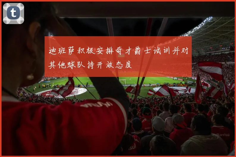 迪班萨积极安排奇才爵士试训并对其他球队持开放态度
