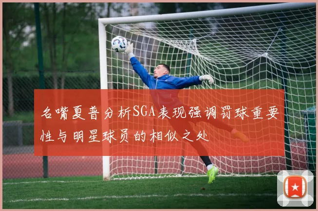 名嘴夏普分析SGA表现强调罚球重要性与明星球员的相似之处