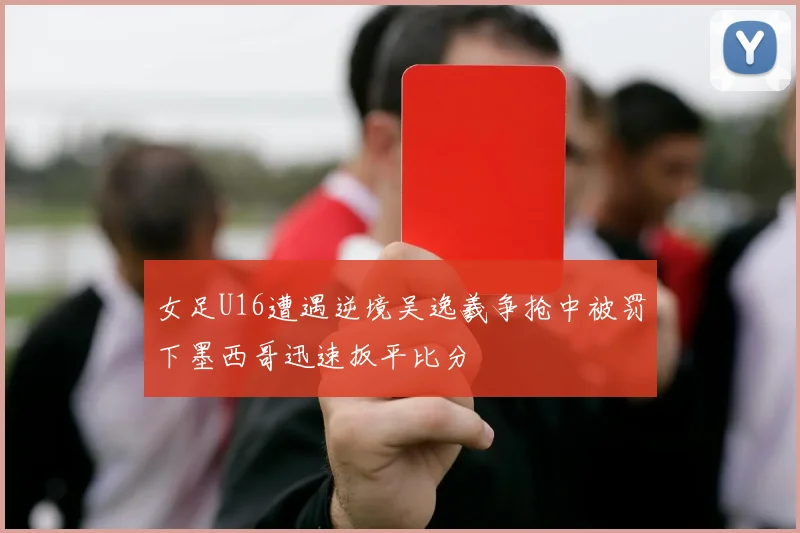 女足U16遭遇逆境吴逸羲争抢中被罚下墨西哥迅速扳平比分