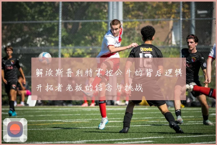 解读斯普利特掌控公牛的背后逻辑开拓者老板的信念与挑战