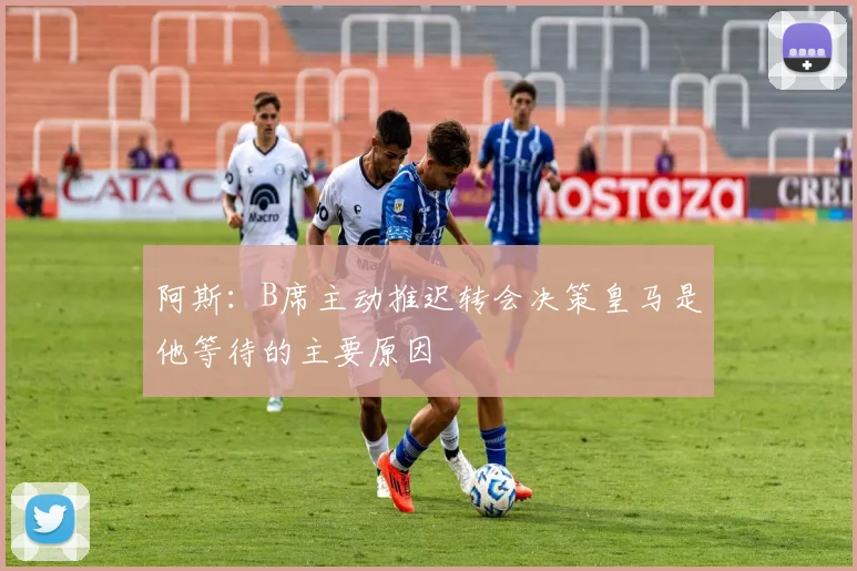 阿斯：B席主动推迟转会决策皇马是他等待的主要原因