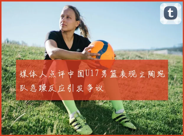 媒体人点评中国U17男篮表现立陶宛队急躁反应引发争议