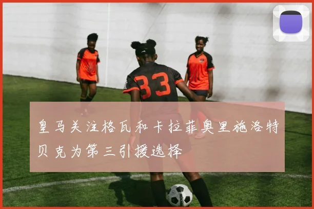 皇马关注格瓦和卡拉菲奥里施洛特贝克为第三引援选择