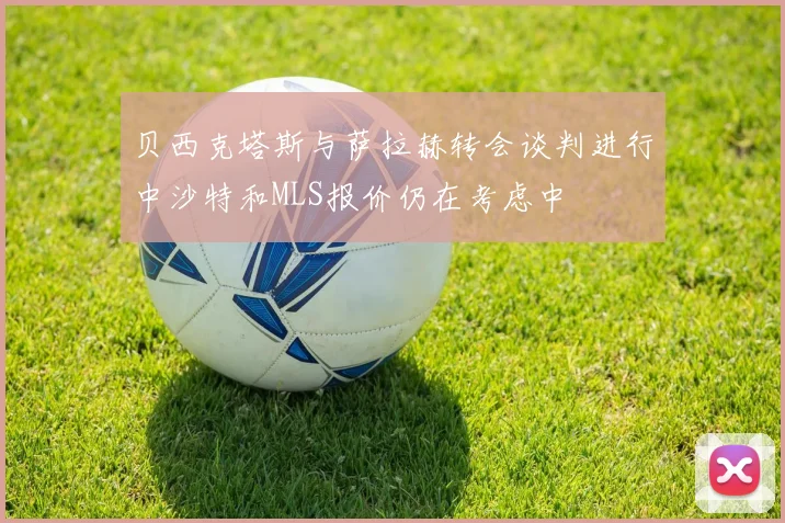 贝西克塔斯与萨拉赫转会谈判进行中沙特和MLS报价仍在考虑中