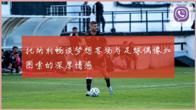 托纳利畅谈梦想客场与足球偶像加图索的深厚情感