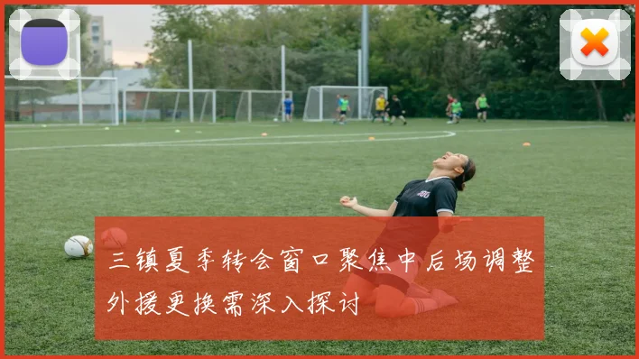 三镇夏季转会窗口聚焦中后场调整外援更换需深入探讨