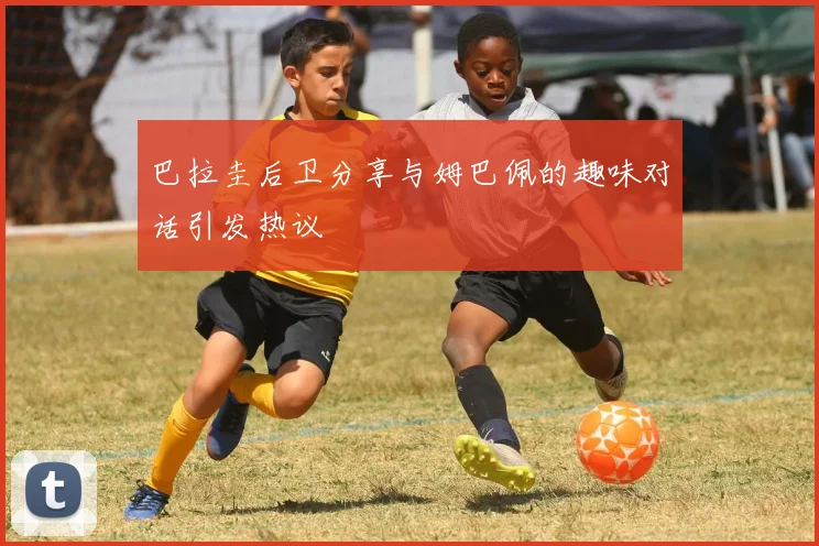 巴拉圭后卫分享与姆巴佩的趣味对话引发热议