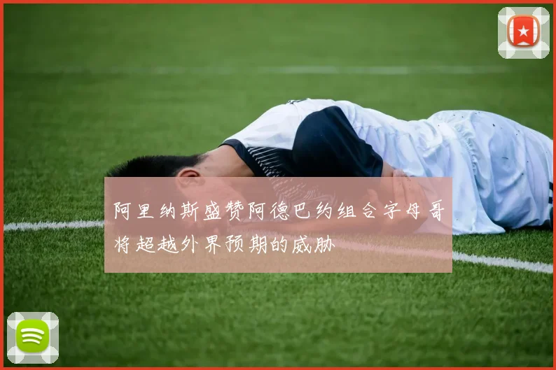 阿里纳斯盛赞阿德巴约组合字母哥将超越外界预期的威胁
