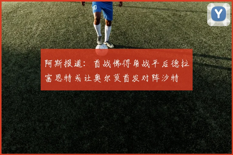 阿斯报道：首战佛得角战平后德拉富恩特或让奥尔莫首发对阵沙特