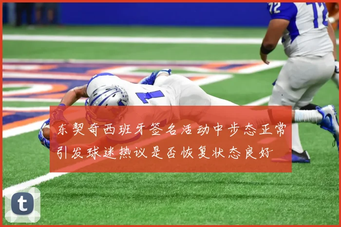 东契奇西班牙签名活动中步态正常引发球迷热议是否恢复状态良好