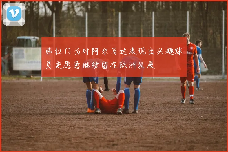 弗拉门戈对阿尔马达表现出兴趣球员更愿意继续留在欧洲发展