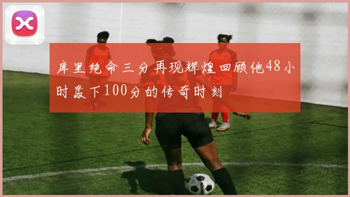 库里绝命三分再现辉煌回顾他48小时轰下100分的传奇时刻