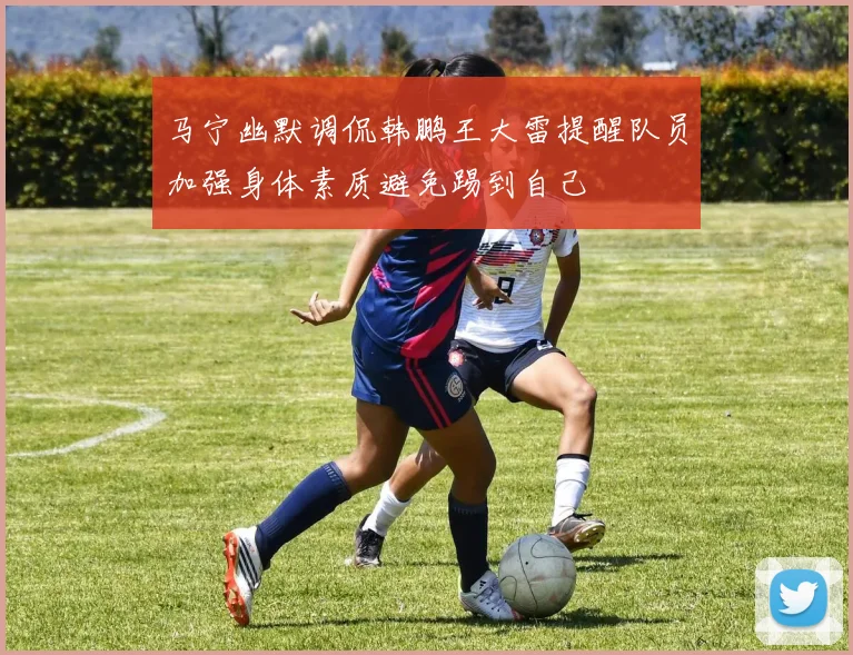 马宁幽默调侃韩鹏王大雷提醒队员加强身体素质避免踢到自己