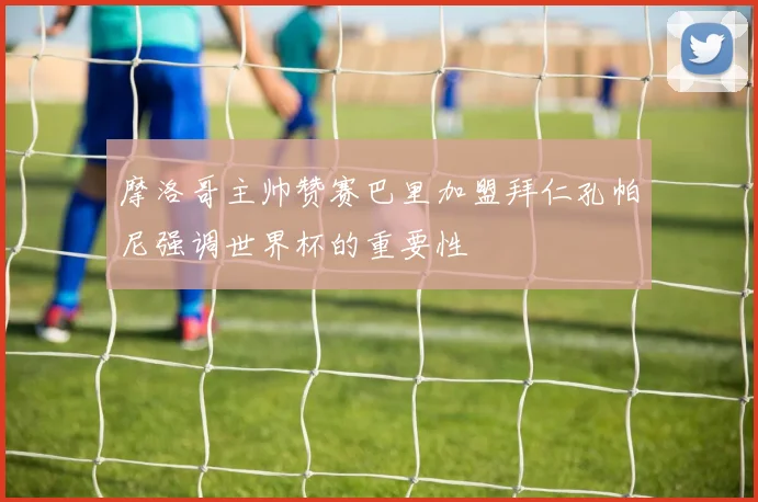 摩洛哥主帅赞赛巴里加盟拜仁孔帕尼强调世界杯的重要性