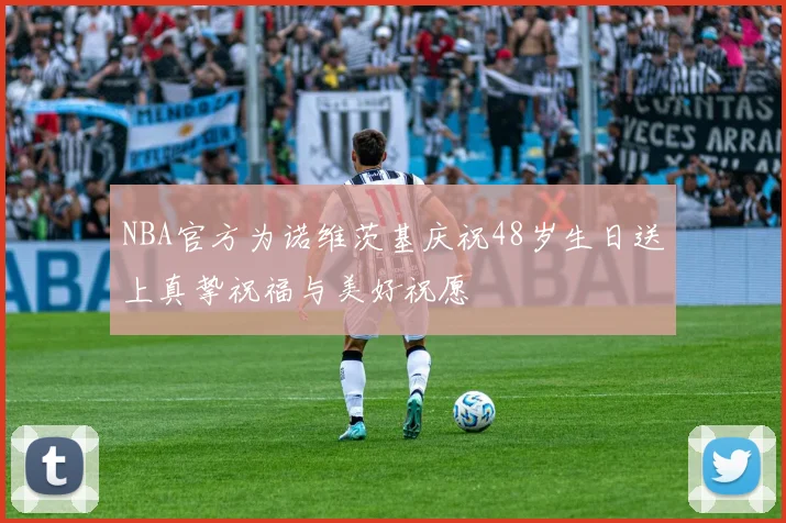 NBA官方为诺维茨基庆祝48岁生日送上真挚祝福与美好祝愿