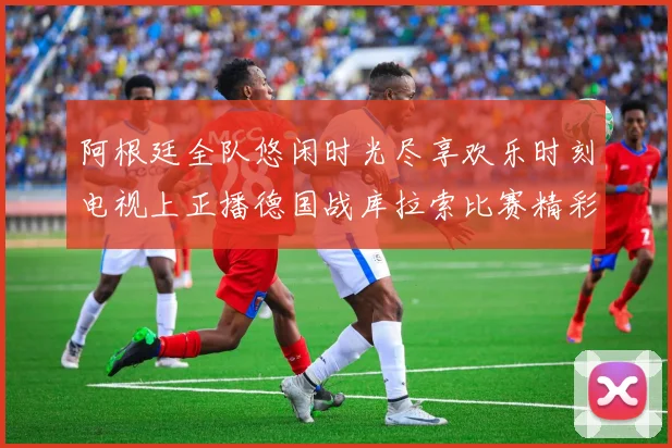 阿根廷全队悠闲时光尽享欢乐时刻电视上正播德国战库拉索比赛精彩瞬间